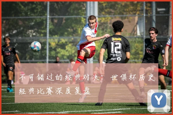 不可错过的经典对决：世俱杯历史经典比赛深度复盘