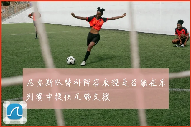 尼克斯队替补阵容表现是否能在系列赛中提供足够支援