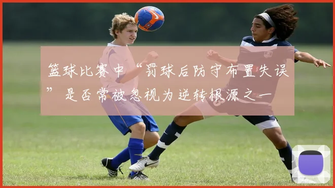 篮球比赛中“罚球后防守布置失误”是否常被忽视为逆转根源之一