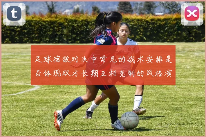 足球宿敌对决中常见的战术安排是否体现双方长期互相克制的风格演变