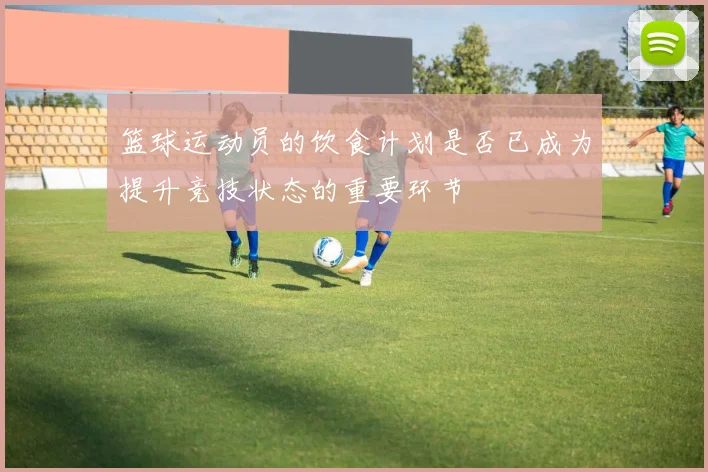 篮球运动员的饮食计划是否已成为提升竞技状态的重要环节