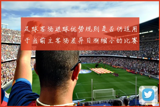 足球客场进球优势规则是否仍适用于当前主客场差异日渐缩小的比赛结构